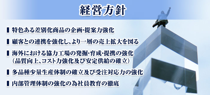 中期経営方針　特色ある差別化商品の企画・提案力強化　顧客との連携を強化し、より一層の売上げ拡大を図る　海外における協力工場の発掘・育成・提携の強化　多品種少量生産体制の確立及び受注対応の力の強化　内部管理体制の強化の為の社員教育の徹底